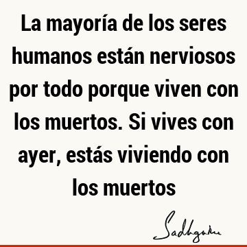 La mayoría de los seres humanos están nerviosos por todo porque viven con los muertos. Si vives con ayer, estás viviendo con los