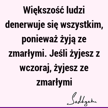 Większość ludzi denerwuje się wszystkim, ponieważ żyją ze zmarłymi. Jeśli żyjesz z wczoraj, żyjesz ze zmarł