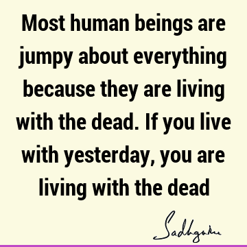 Most human beings are jumpy about everything because they are living with the dead. If you live with yesterday, you are living with the