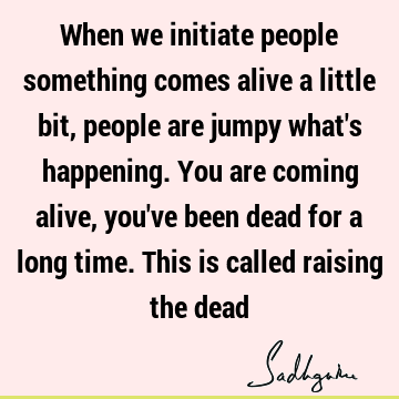 When we initiate people something comes alive a little bit, people are jumpy what