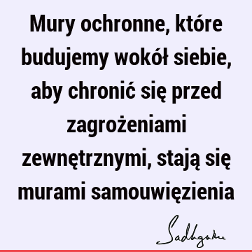 Mury ochronne, które budujemy wokół siebie, aby chronić się przed zagrożeniami zewnętrznymi, stają się murami samouwię