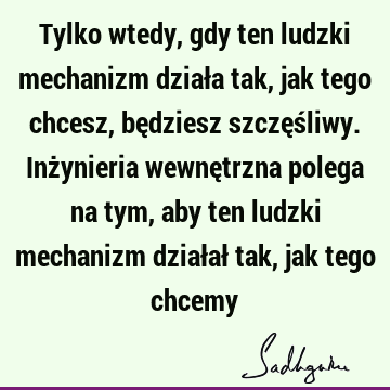 Tylko wtedy, gdy ten ludzki mechanizm działa tak, jak tego chcesz, będziesz szczęśliwy. Inżynieria wewnętrzna polega na tym, aby ten ludzki mechanizm działał