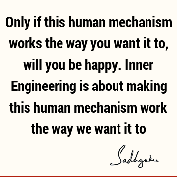 Only if this human mechanism works the way you want it to, will you be happy. Inner Engineering is about making this human mechanism work the way we want it
