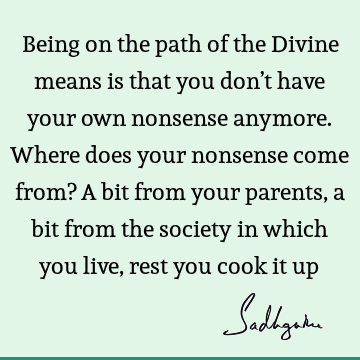 Being on the path of the Divine means is that you don’t have your own nonsense anymore. Where does your nonsense come from? A bit from your parents, a bit from