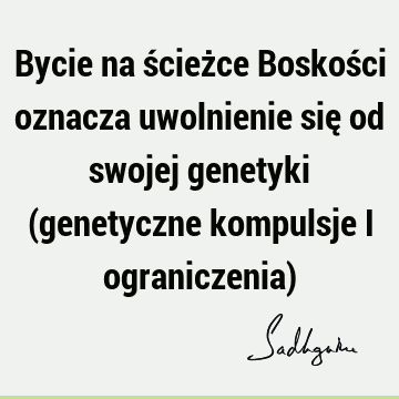 Bycie na ścieżce Boskości oznacza uwolnienie się od swojej genetyki (genetyczne kompulsje i ograniczenia)