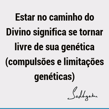 Estar no caminho do Divino significa se tornar livre de sua genética (compulsões e limitações genéticas)