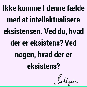 Ikke komme i denne fælde med at intellektualisere eksistensen. Ved du, hvad der er eksistens? Ved nogen, hvad der er eksistens?