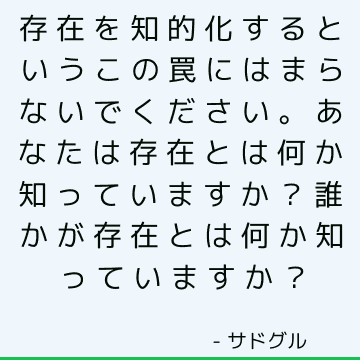 存在を知的化するというこの罠にはまらないでください。 あなたは存在とは何か知っていますか？ 誰かが存在とは何か知っていますか？