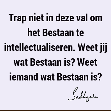 Trap niet in deze val om het Bestaan te intellectualiseren. Weet jij wat Bestaan is? Weet iemand wat Bestaan is?