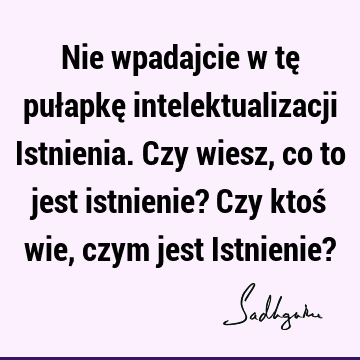 Nie wpadajcie w tę pułapkę intelektualizacji Istnienia. Czy wiesz, co to jest istnienie? Czy ktoś wie, czym jest Istnienie?