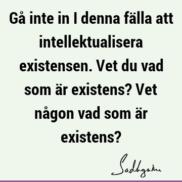 Gå inte in i denna fälla att intellektualisera existensen. Vet du vad som är existens? Vet någon vad som är existens?