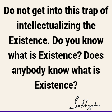Do not get into this trap of intellectualizing the Existence. Do you know what is Existence? Does anybody know what is Existence?