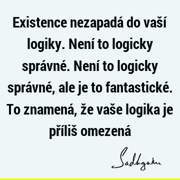 Existence nezapadá do vaší logiky. Není to logicky správné. Není to logicky správné, ale je to fantastické. To znamená, že vaše logika je příliš omezená