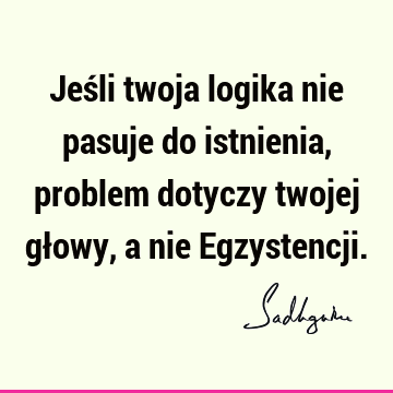 Jeśli twoja logika nie pasuje do istnienia, problem dotyczy twojej głowy, a nie E