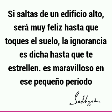 Si saltas de un edificio alto, será muy feliz hasta que toques el suelo, la ignorancia es dicha hasta que te estrellen. es maravilloso en ese pequeño perí