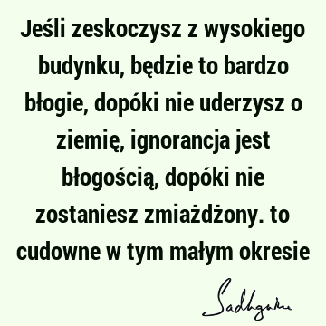 Jeśli zeskoczysz z wysokiego budynku, będzie to bardzo błogie, dopóki nie uderzysz o ziemię, ignorancja jest błogością, dopóki nie zostaniesz zmiażdżony. to