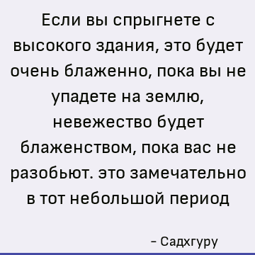 Если вы спрыгнете с высокого здания, это будет очень блаженно, пока вы не упадете на землю, невежество будет блаженством, пока вас не разобьют. это замечательно