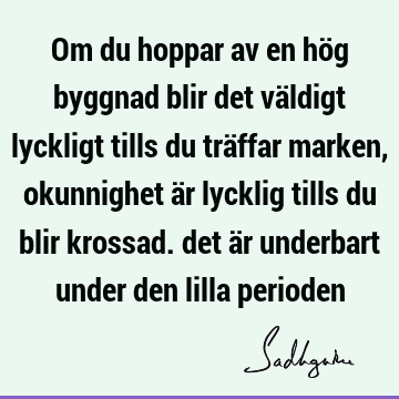 Om du hoppar av en hög byggnad blir det väldigt lyckligt tills du träffar marken, okunnighet är lycklig tills du blir krossad. det är underbart under den lilla