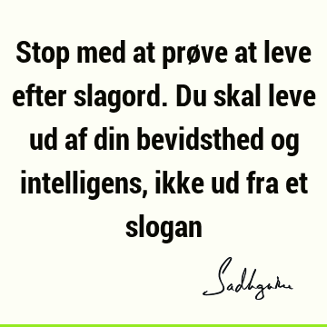 Stop med at prøve at leve efter slagord. Du skal leve ud af din bevidsthed og intelligens, ikke ud fra et