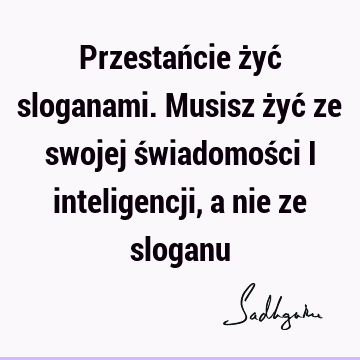 Przestańcie żyć sloganami. Musisz żyć ze swojej świadomości i inteligencji, a nie ze