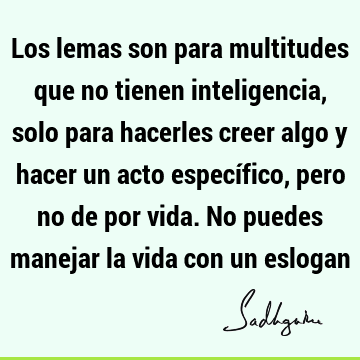 Los lemas son para multitudes que no tienen inteligencia, solo para hacerles creer algo y hacer un acto específico, pero no de por vida. No puedes manejar la