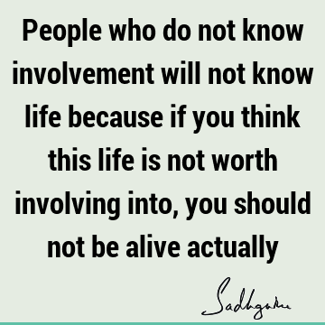 People who do not know involvement will not know life because if you think this life is not worth involving into, you should not be alive