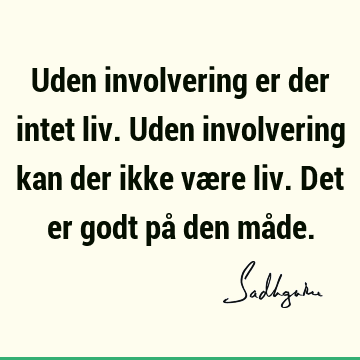 Uden involvering er der intet liv. Uden involvering kan der ikke være liv. Det er godt på den må