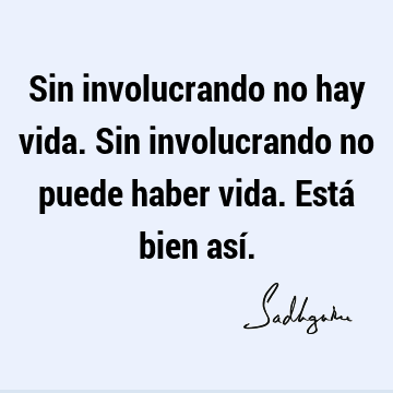 Sin involucrando no hay vida. Sin involucrando no puede haber vida. Está bien así