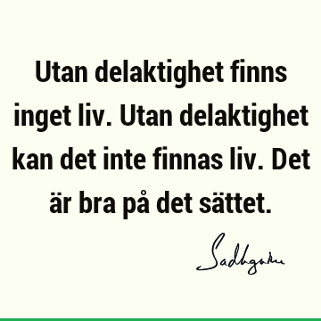 Utan delaktighet finns inget liv. Utan delaktighet kan det inte finnas liv. Det är bra på det sä