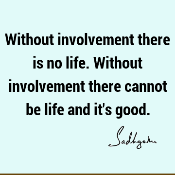 Without involvement there is no life. Without involvement there cannot be life and it