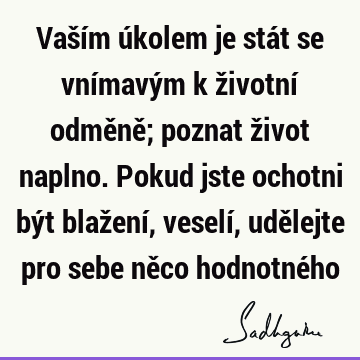 Vaším úkolem je stát se vnímavým k životní odměně; poznat život naplno. Pokud jste ochotni být blažení, veselí, udělejte pro sebe něco hodnotné