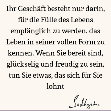 Ihr Geschäft besteht nur darin, für die Fülle des Lebens empfänglich zu werden. das Leben in seiner vollen Form zu kennen. Wenn Sie bereit sind, glückselig und