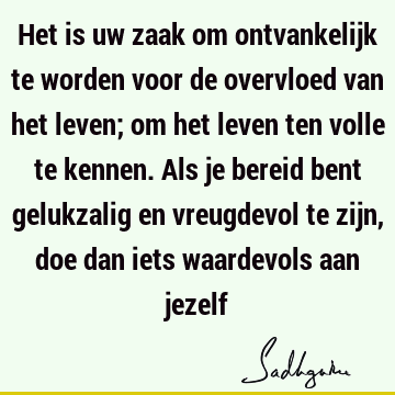 Het is uw zaak om ontvankelijk te worden voor de overvloed van het leven; om het leven ten volle te kennen. Als je bereid bent gelukzalig en vreugdevol te zijn,