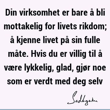 Din virksomhet er bare å bli mottakelig for livets rikdom; å kjenne livet på sin fulle måte. Hvis du er villig til å være lykkelig, glad, gjør noe som er verdt