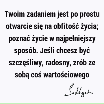 Twoim zadaniem jest po prostu otwarcie się na obfitość życia; poznać życie w najpełniejszy sposób. Jeśli chcesz być szczęśliwy, radosny, zrób ze sobą coś wartoś