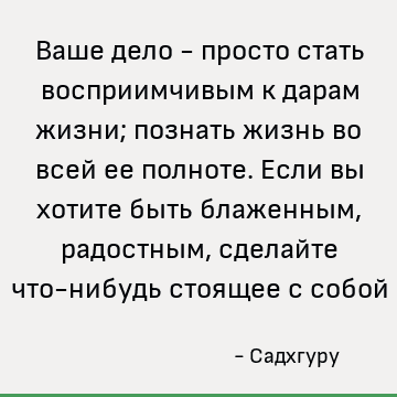 Ваше дело - просто стать восприимчивым к дарам жизни; познать жизнь во всей ее полноте. Если вы хотите быть блаженным, радостным, сделайте что-нибудь стоящее с
