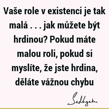 Vaše role v existenci je tak malá ... jak můžete být hrdinou? Pokud máte malou roli, pokud si myslíte, že jste hrdina, děláte vážnou