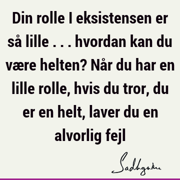 Din rolle i eksistensen er så lille ... hvordan kan du være helten? Når du har en lille rolle, hvis du tror, du er en helt, laver du en alvorlig