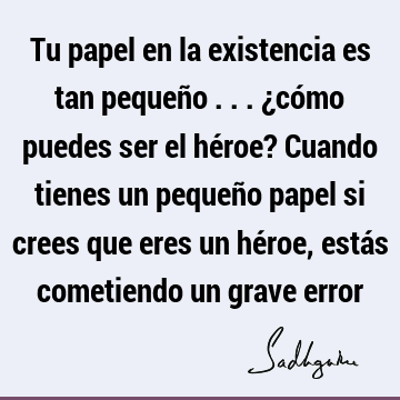 Tu papel en la existencia es tan pequeño ... ¿cómo puedes ser el héroe? Cuando tienes un pequeño papel si crees que eres un héroe, estás cometiendo un grave