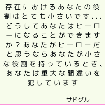 存在におけるあなたの役割はとても小さいです...どうしてあなたはヒーローになることができますか？ あなたがヒーローだと思うならあなたが小さな役割を持っているとき、あなたは重大な間違いを犯しています