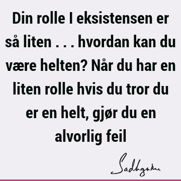 Din rolle i eksistensen er så liten ... hvordan kan du være helten? Når du har en liten rolle hvis du tror du er en helt, gjør du en alvorlig