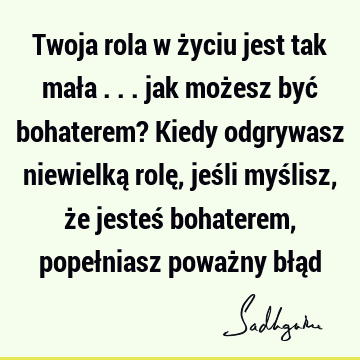 Twoja rola w życiu jest tak mała ... jak możesz być bohaterem? Kiedy odgrywasz niewielką rolę, jeśli myślisz, że jesteś bohaterem, popełniasz poważny błą