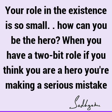 Your role in the existence is so small.. how can you be the hero? When you have a two-bit role if you think you are a hero you