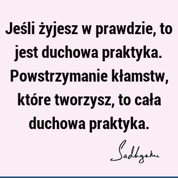 Jeśli żyjesz w prawdzie, to jest duchowa praktyka. Powstrzymanie kłamstw, które tworzysz, to cała duchowa