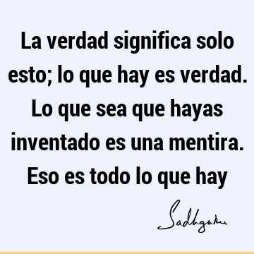 La verdad significa solo esto; lo que hay es verdad. Lo que sea que hayas inventado es una mentira. Eso es todo lo que