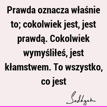 Prawda oznacza właśnie to; cokolwiek jest, jest prawdą. Cokolwiek wymyśliłeś, jest kłamstwem. To wszystko, co