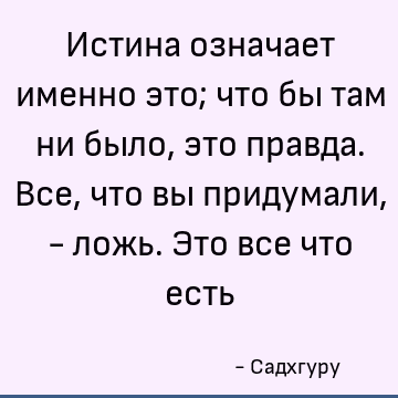 Истина означает именно это; что бы там ни было, это правда. Все, что вы придумали, - ложь. Это все что есть