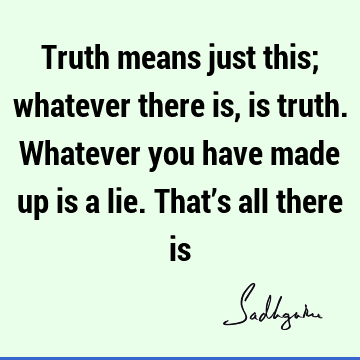 Truth means just this; whatever there is, is truth. Whatever you have made up is a lie. That’s all there