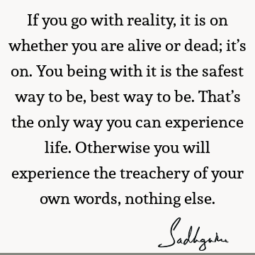 If you go with reality, it is on whether you are alive or dead; it’s on. You being with it is the safest way to be, best way to be. That’s the only way you can