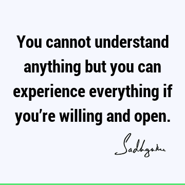 You cannot understand anything but you can experience everything if you’re willing and
